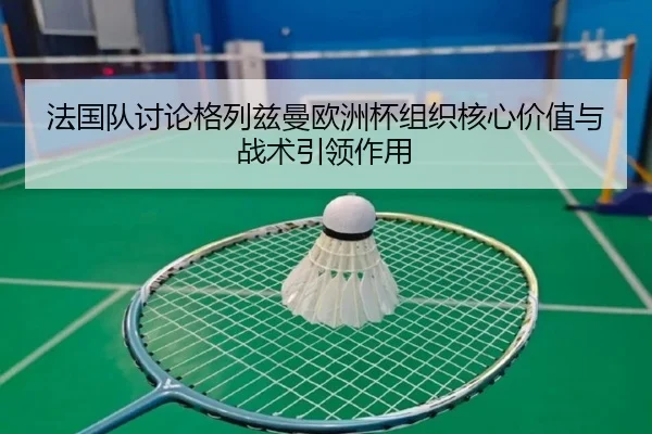 法国队讨论格列兹曼欧洲杯组织核心价值与战术引领作用