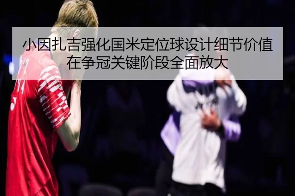 小因扎吉强化国米定位球设计细节价值在争冠关键阶段全面放大