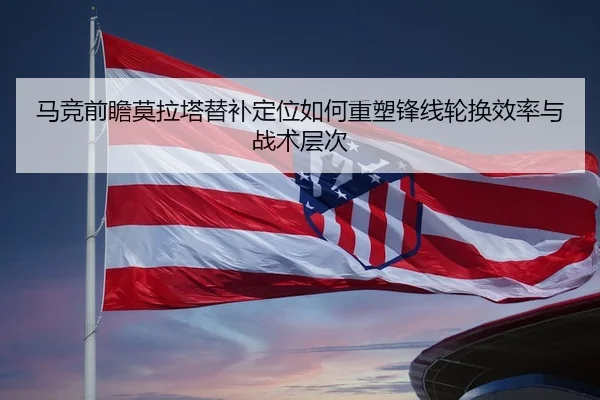 马竞前瞻莫拉塔替补定位如何重塑锋线轮换效率与战术层次