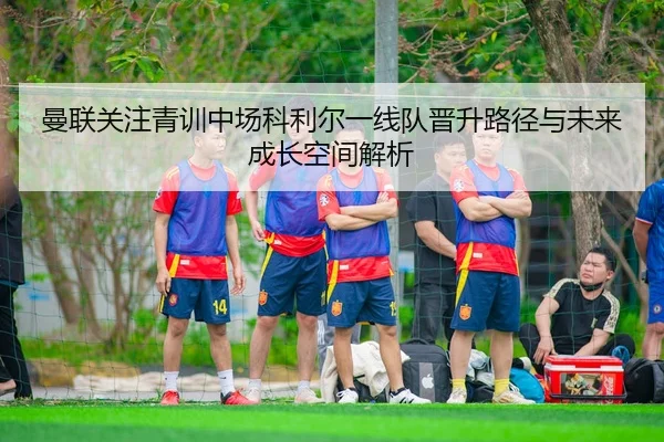 曼联关注青训中场科利尔一线队晋升路径与未来成长空间解析