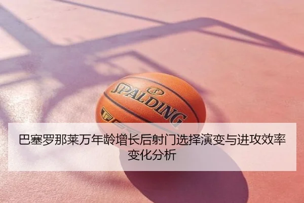 巴塞罗那莱万年龄增长后射门选择演变与进攻效率变化分析