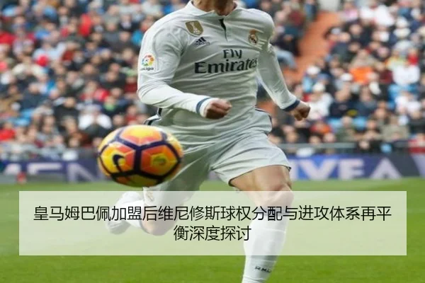 皇马姆巴佩加盟后维尼修斯球权分配与进攻体系再平衡深度探讨