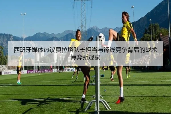 西班牙媒体热议莫拉塔队长担当与锋线竞争背后的战术博弈新观察