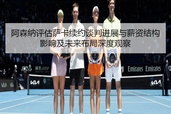 阿森纳评估萨卡续约谈判进展与薪资结构影响及未来布局深度观察