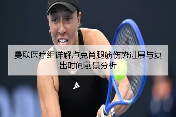 曼联医疗组详解卢克肖腿筋伤势进展与复出时间前景分析