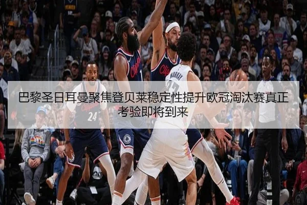 巴黎圣日耳曼聚焦登贝莱稳定性提升欧冠淘汰赛真正考验即将到来