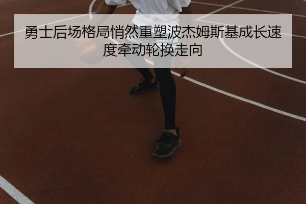 勇士后场格局悄然重塑波杰姆斯基成长速度牵动轮换走向